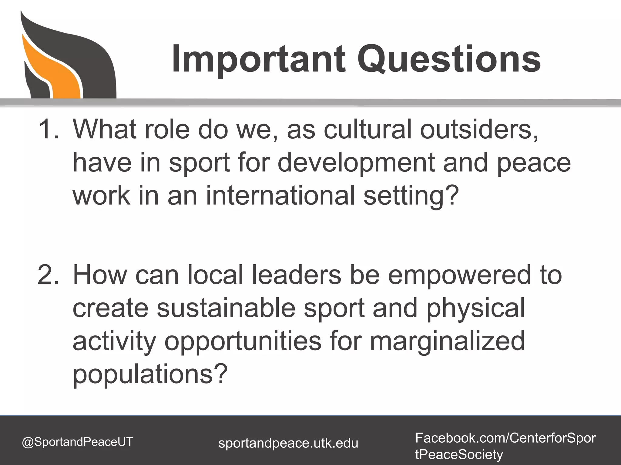 @SportandPeaceUT Facebook.com/CenterforSpor
tPeaceSociety
sportandpeace.utk.edu
Important Questions
1. What role do we, as cultural outsiders,
have in sport for development and peace
work in an international setting?
2. How can local leaders be empowered to
create sustainable sport and physical
activity opportunities for marginalized
populations?
 