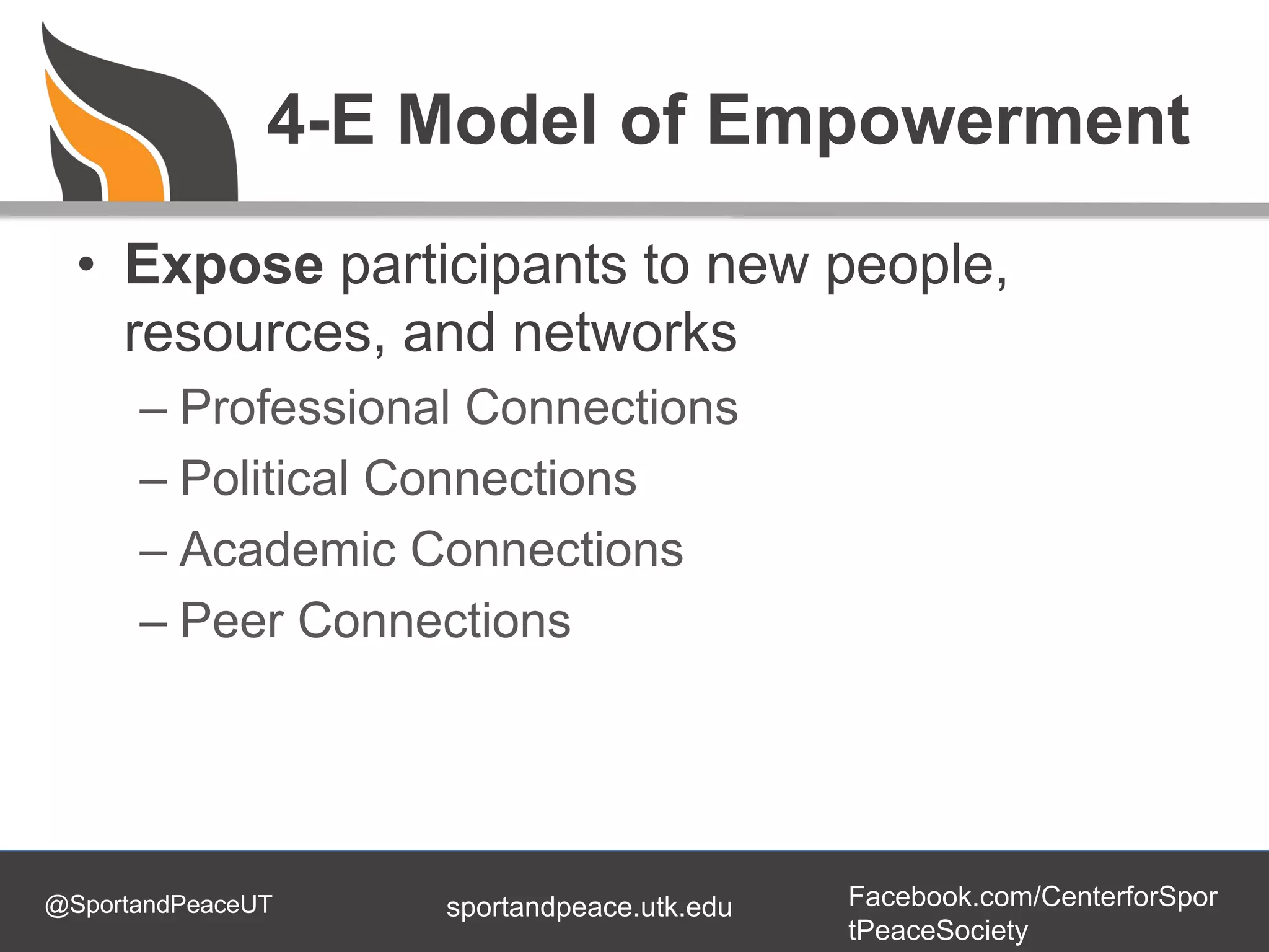 @SportandPeaceUT Facebook.com/CenterforSpor
tPeaceSociety
sportandpeace.utk.edu
4-E Model of Empowerment
• Expose participants to new people,
resources, and networks
– Professional Connections
– Political Connections
– Academic Connections
– Peer Connections
 