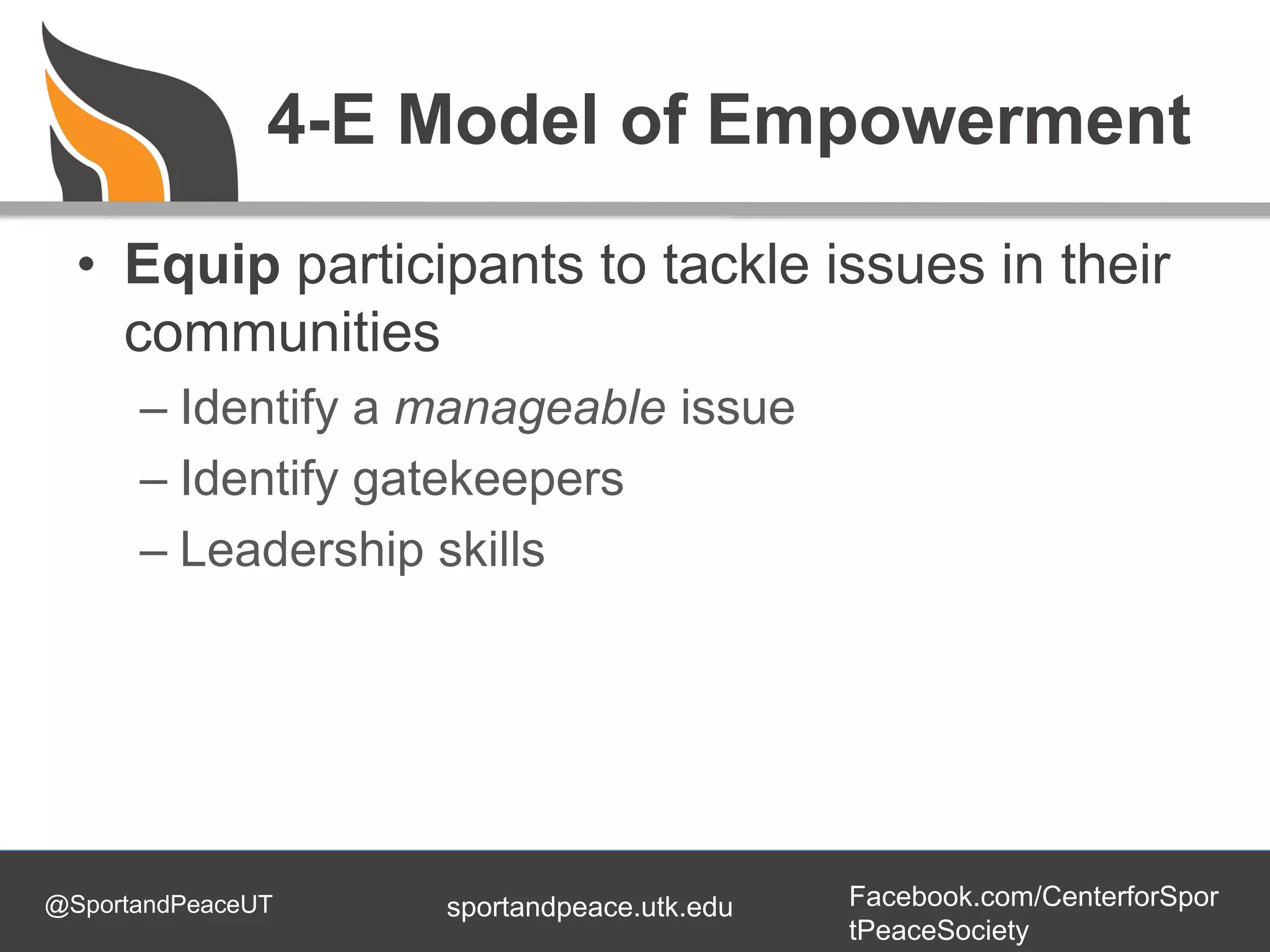 @SportandPeaceUT Facebook.com/CenterforSpor
tPeaceSociety
sportandpeace.utk.edu
4-E Model of Empowerment
• Equip participants to tackle issues in their
communities
– Identify a manageable issue
– Identify gatekeepers
– Leadership skills
 