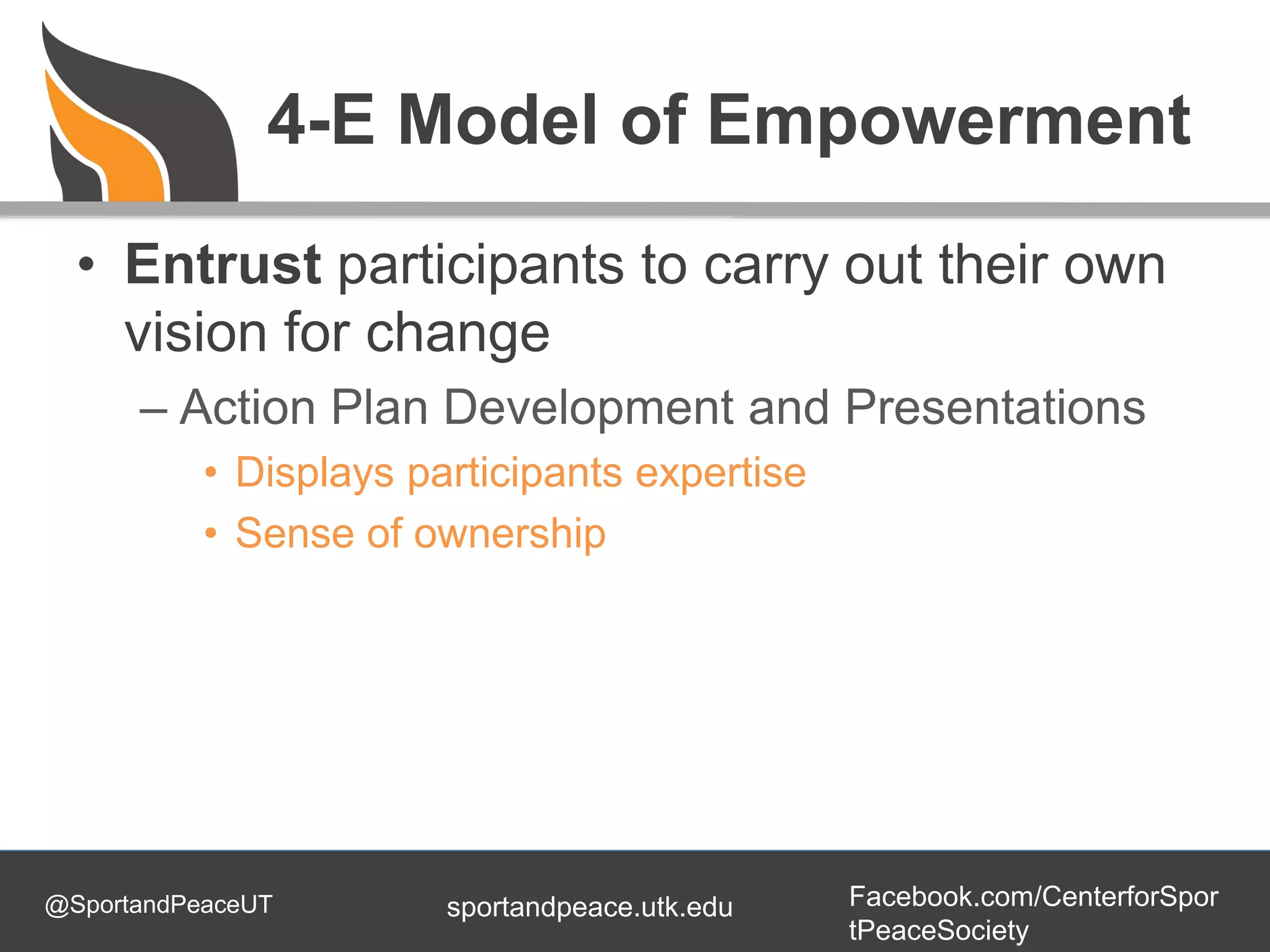 @SportandPeaceUT Facebook.com/CenterforSpor
tPeaceSociety
sportandpeace.utk.edu
4-E Model of Empowerment
• Entrust participants to carry out their own
vision for change
– Action Plan Development and Presentations
• Displays participants expertise
• Sense of ownership
 