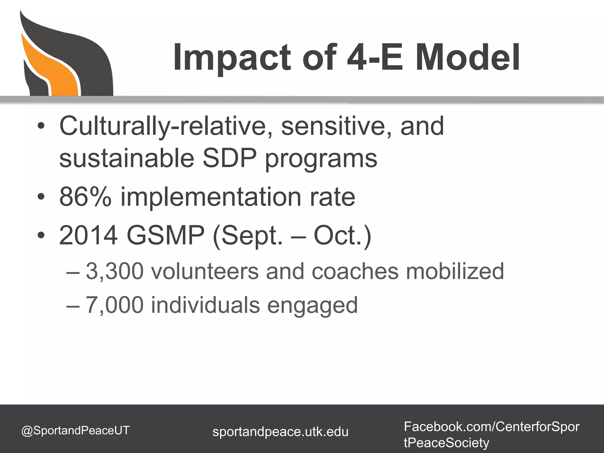 @SportandPeaceUT Facebook.com/CenterforSpor
tPeaceSociety
sportandpeace.utk.edu
Impact of 4-E Model
• Culturally-relative, sensitive, and
sustainable SDP programs
• 86% implementation rate
• 2014 GSMP (Sept. – Oct.)
– 3,300 volunteers and coaches mobilized
– 7,000 individuals engaged
 