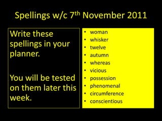 Spellings w/c 7th November 2011
Write these          •   woman
                     •   whisker
spellings in your    •   twelve
planner.             •   autumn
                     •   whereas
                     •   vicious
You will be tested   •   possession
                     •   phenomenal
on them later this
                     •   circumference
week.                •   conscientious
 
