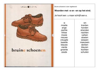 Bruine schoenen is een regelwoord:

Woorden met –e en –en op het eind.
Je hoort een u maar schrijft een e.

-e
moeite
enge
zachte
linkse
mooie
nieuwe
vreugde
tweede
blauwe
vierde
groente
zesde

-en
kranten
honden
stranden
nachten
varken
stoeien
wespen
meeuwen
denken
kleuren
kochten
schuilen

 