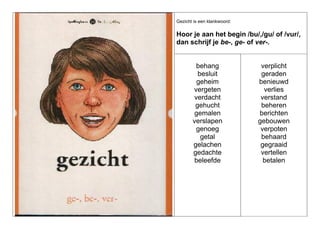 Gezicht is een klankwoord:

Hoor je aan het begin /bu/,/gu/ of /vur/,
dan schrijf je be-, ge- of ver-.

behang
besluit
geheim
vergeten
verdacht
gehucht
gemalen
verslapen
genoeg
getal
gelachen
gedachte
beleefde

verplicht
geraden
benieuwd
verlies
verstand
beheren
berichten
gebouwen
verpoten
behaard
gegraaid
vertellen
betalen

 