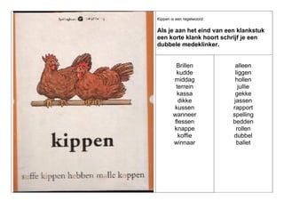 Kippen is een regelwoord:

Als je aan het eind van een klankstuk
een korte klank hoort schrijf je een
dubbele medeklinker.

Brillen
kudde
middag
terrein
kassa
dikke
kussen
wanneer
flessen
knappe
koffie
winnaar

alleen
liggen
hollen
jullie
gekke
jassen
rapport
spelling
bedden
rollen
dubbel
ballet

 