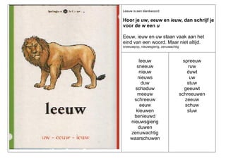Leeuw is een klankwoord:

Hoor je uw, eeuw en ieuw, dan schrijf je
voor de w een u
Eeuw, ieuw en uw staan vaak aan het
eind van een woord. Maar niet altijd.
sneeuwpop, nieuwsgierig, zenuwachtig

leeuw
sneeuw
nieuw
nieuws
duw
schaduw
meeuw
schreeuw
eeuw
kieuwen
benieuwd
nieuwsgierig
duwen
zenuwachtig
waarschuwen

spreeuw
ruw
duwt
uw
stuw
geeuwt
schreeuwen
zeeuw
schuw
sluw

 