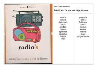 Radio’s is een regelwoord:

Schrijf a’s i’s o’s u’s in je dictees

auto’s
lama’s
diploma’s
foto’s
pinda’s
piano’s
agenda’s
paraplu’s
baby’s
kilo’s

pagina’s
opa’s
Eskimo’s
kiwi’s
menu’s
kano’s
radio’s
dia’s
programma’s

 