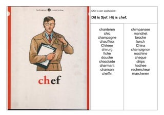 Chef is een weetwoord:

Dit is Sjef. Hij is chef.

chanteren
chic
champagne
chauffeur
Chileen
chirurg
fiche
douche
chocolade
charmant
chanson
cheffin

chimpansee
manchet
broche
lunch
China
champignon
machine
cheque
chips
hachee
rechercheur
marcheren

 