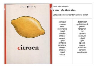 Citroen is een weetwoord:

c voor i of e klinkt als s
Let goed op de woorden: circus, cirkel.

centraal
oceaan
cent
ceremonie
cirkel
cilinder
officier
recept
cipier
principe
provincie
citeren
precies
cirkel
circus

december
gefeliciteerd
politici
forceren
cel
cement
centrum
citaat
cijfer
specie
docent
sollicitant
concert
centimeter

 