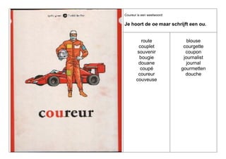 Coureur is een weetwoord:

Je hoort de oe maar schrijft een ou.

route
couplet
souvenir
bougie
douane
coupé
coureur
couveuse

blouse
courgette
coupon
journalist
journal
gourmetten
douche

 
