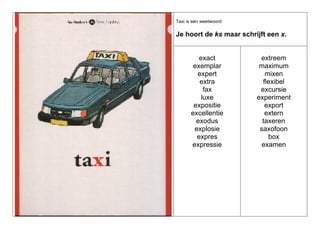 Taxi is een weetwoord:

Je hoort de ks maar schrijft een x.

exact
exemplar
expert
extra
fax
luxe
expositie
excellentie
exodus
explosie
expres
expressie

extreem
maximum
mixen
flexibel
excursie
experiment
export
extern
taxeren
saxofoon
box
examen

 