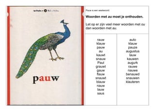 Pauw is een weetwoord:

Woorden met au moet je onthouden.
Let op er zijn veel meer woorden met ou
dan woorden met au.

rauw
klauw
pauw
au
kauwt
snauw
Paul
grauwt
gauw
flauw
snauwt
blauw
nauw
lauw
saus

auto
klauw
pauze
augustus
lauw
kauwen
augurk
rauwe
nauwe
benauwd
snauwen
klauteren

 