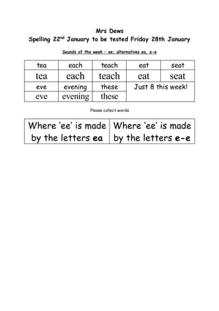 Mrs Dews
Spelling 22nd
January to be tested Friday 28th January
Sounds of the week – ee; alternatives ea, e-e
tea each teach eat seat
tea each teach eat seat
eve evening these Just 8 this week!
eve evening these
Please collect words
Where ‘ee’ is made
by the letters ea
Where ‘ee’ is made
by the letters e-e
 