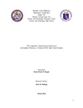 1
Republic of the Philippines
Department of Education
Region VII
Division of Lapu-Lapu City
Science and Technology Education Center
Science and Technology High School
The Comparative Study between Grade Level
and Spelling Proficiency of Selected STEC High School Students
Researcher:
Reina Mariz P. Baguio
Research Adviser:
Joan M. Dungog
March 2016
 