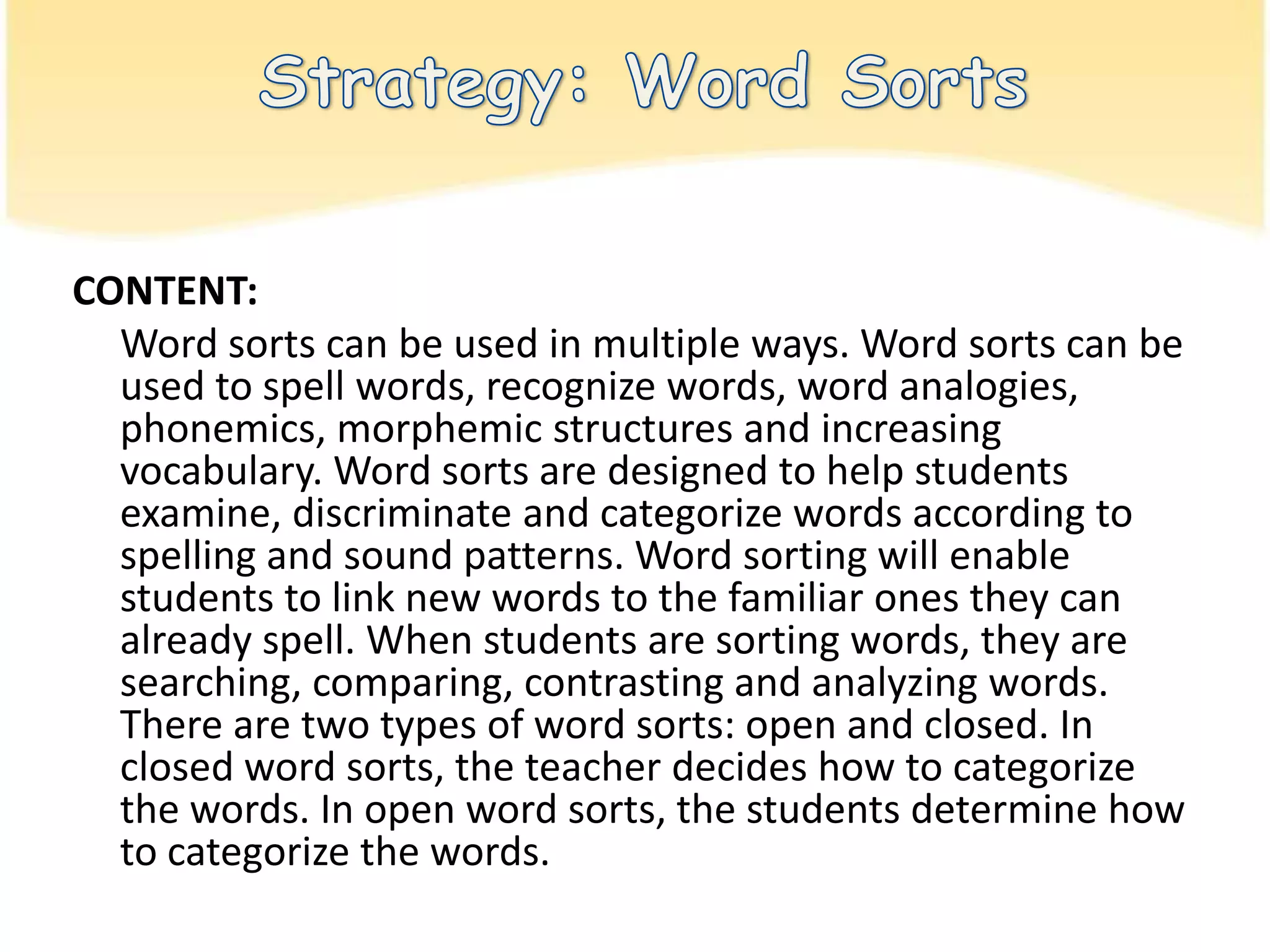 Strategy: Word SortsCONTENT: Word sorts can be used in multiple ways. Word sorts can be used to spell words, recognize words, word analogies, phonemics, morphemic structures and increasing vocabulary. Word sorts are designed to help students examine, discriminate and categorize words according to spelling and sound patterns. Word sorting will enable students to link new words to the familiar ones they can already spell. When students are sorting words, they are searching, comparing, contrasting and analyzing words. There are two types of word sorts: open and closed. In closed word sorts, the teacher decides how to categorize the words. In open word sorts, the students determine how to categorize the words.