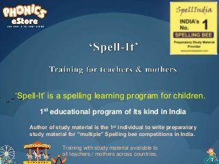‘Spell-It’ is a spelling learning program for children.
Author of study material is the 1st individual to write preparatory
study material for “multiple” Spelling bee competitions in India.
1st educational program of its kind in India
Training with study material available to
all teachers / mothers across countries.
 