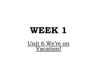 WEEK 1
Unit 6 We’re on
Vacation!
 