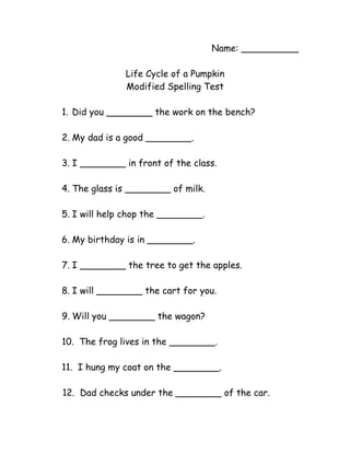 Name: __________

              Life Cycle of a Pumpkin
              Modified Spelling Test

1. Did you ________ the work on the bench?

2. My dad is a good ________.

3. I ________ in front of the class.

4. The glass is ________ of milk.

5. I will help chop the ________.

6. My birthday is in ________.

7. I ________ the tree to get the apples.

8. I will ________ the cart for you.

9. Will you ________ the wagon?

10. The frog lives in the ________.

11. I hung my coat on the ________.

12. Dad checks under the ________ of the car.
 
