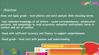 Long Vowels
• Objectives
Know and apply grade – level phonics and word analysis skills decoding words.
•Use combined knowledge of all letters – sound correspondences, syllabication
patterns, and morphology to read accurately unfamiliar multisyllabic words in
context and out of context.
•Read with sufficient accuracy and fluency to support comprehension.
•Read grade – level text with purpose and understanding.
 
