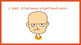 2. bald.- A hat keeps a bald head warm.
 