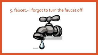 5. faucet.- I forgot to turn the faucet off!
 