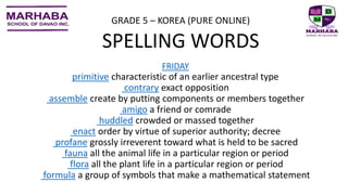 FRIDAY
primitive characteristic of an earlier ancestral type
contrary exact opposition
assemble create by putting components or members together
amigo a friend or comrade
huddled crowded or massed together
enact order by virtue of superior authority; decree
profane grossly irreverent toward what is held to be sacred
fauna all the animal life in a particular region or period
flora all the plant life in a particular region or period
formula a group of symbols that make a mathematical statement
GRADE 5 – KOREA (PURE ONLINE)
SPELLING WORDS
 