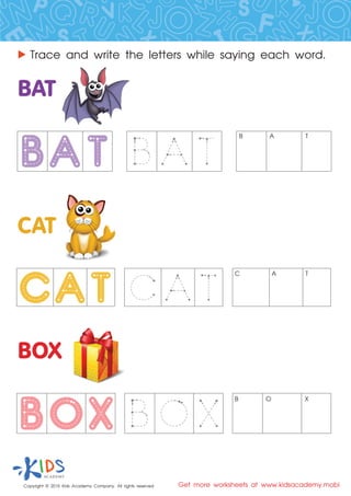 Copyright © 2015 Kids Academy Company. All rights reserved Get more worksheets at www.kidsacademy.mobi
Trace and write the letters while saying each word.
B A T
C A T
B O X
 