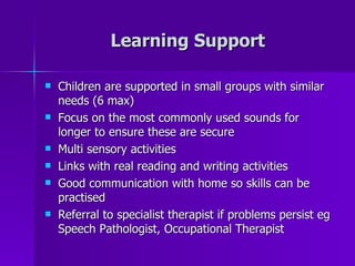 Learning Support

   Children are supported in small groups with similar
    needs (6 max)
   Focus on the most commonly used sounds for
    longer to ensure these are secure
   Multi sensory activities
   Links with real reading and writing activities
   Good communication with home so skills can be
    practised
   Referral to specialist therapist if problems persist eg
    Speech Pathologist, Occupational Therapist
 