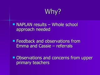 Why?
   NAPLAN results – Whole school
    approach needed

   Feedback and observations from
    Emma and Cassie – referrals

   Observations and concerns from upper
    primary teachers
 