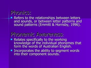 Phonics:
   Refers to the relationships between letters
    and sounds, or between letter patterns and
    sound patterns (Emmitt & Hornsby, 1996).

Phonemic Awareness:
   Relates specifically to the working
    knowledge of the individual phonemes that
    form the words of Australian English.
   Incorporates the ability to segment words
    into their component sounds.
 
