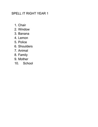 SPELL IT RIGHT YEAR 1


 1. Chair
 2. Window
 3. Banana
 4. Lemon
 5. Police
 6. Shoulders
 7. Animal
 8. Family
 9. Mother
 10. School
 