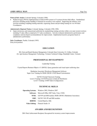ANDY SPELL MAN                                                                                                 Page Two


Point-of-Sale Analyst, Colorado Springs, Colorado (1998)
 Replaced legacy POS by implementation of Infocel POS system in 35 western division field offices. Standardized
    processes including proper handling of checked-out inventory were realized. Supporting this initiative were
    activities including compiling training materials, organizing classes and providing training for over 40 Sales
    Coordinators.

Administrative Regional Trainer, Colorado Springs, Colorado (1996-1998)
 Improved process and transactional uniformity by standardizing training activities within a six-state western territory
   including 15 sales offices comprised of 17 sales coordinators. Actively evaluated administrative performance and
   compliance and developed recommendations for improvement. Implemented incentive programs based on
   administrative performance.

Sales Coordinator, Pueblo, Colorado (1995)
Entry level position.


                                                   EDUCATION
            BS, Farm and Ranch Business Management, Colorado State University, Ft. Collins, Colorado
         AS, Agri-business Management Technology, Vermont Technical Collage, Randolph Center, Vermont


                                    PROFESSIONAL DEVELOPMENT
                                                  Leadership Training

           Crystal Reports Business Objects v11 (BOXI): Query generation and visual report authoring class

                               Manhattan Associates Warehouse Management Software
                          Super User Training for PkMS 2001R1 UNIX Based Customization

                                         SAP R/3 Formal Classroom Training
                               Level 2 Training: LO150 Processes in Sales & Distribution
                                    Level 3 Training: LO605 Sales (Configuration)


                                             TECHNICAL SKILLS

                    Operating Systems:     Windows 2003, Windows 2007
                              Software:    Microsoft Office 2007 Suite, Visio, UNIX
                                  WMS:     SAP PP and MM module, PkMS 2001R1 (Manhattan Associates)
                                   ERP:    SAP R/3 SD, PP and MM modules
                               RDBMS:      Crystal Reports, SQL
                         Video Editing:    Pinnacle Studio 14


                                       AWARDS AND RECOGNITION
                  2001 Peak Achievement Recipient, Recognized for inventory control improvements
 
