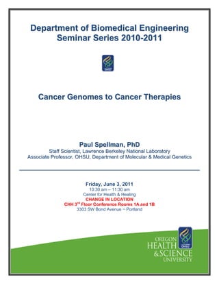 Department of Biomedical Engineering
       Seminar Series 2010-2011




    Cancer Genomes to Cancer Therapies




                     Paul Spellman, PhD
         Staff Scientist, Lawrence Berkeley National Laboratory
Associate Professor, OHSU, Department of Molecular & Medical Genetics




                        Friday, June 3, 2011
                           10:30 am – 11:30 am
                        Center for Health & Healing
                         CHANGE IN LOCATION
               CHH 3rd Floor Conference Rooms 1A and 1B
                    3303 SW Bond Avenue ~ Portland
 