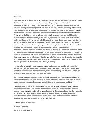 SERVICES
Witchdoctors, or sorcerers, are often purveyors of mutis and charms that cause harm to people.
In witchcraft we use our concentration power and by saying certain rituals that
invokWITCHCRAFT e our mind power and then we could achieve whatever we want. A rival
could cause irreparable damage if not dealt with. If you feel someone is standing in the way of
your happiness, let me help you and neutralize them, to get them out of the picture. They may
be stealing your life away. You think you feel their negative energy even from great distances.
They may be thinking evil, doing evil, and casting evil spells upon you. You could be quite
vulnerable at the moment due to your frustration, sensitivity and aching heart. Witchcraft is
called for when everything else has failed.Because it can bring about horrendous times for the
person to whom the Witchcraft is directed, please do not request this unless it is absolutely
necessary.Please use the following as a guide.Request only if Someone’s evil is "intentionally"
standing in the way of your life path, preventing you from achieving success and
happiness.Someone with evil intentions has vowed to destroy you, whether it be by their direct
or indirect actions. Someone is jealous of you and wants you to suffer emotionally, financially or
otherwise. Someone is out to get you and it is only a matter of time before they get their wish,
thus leaving you no choice but to act first.If any or all of the above sounds familiar, this could be
your opportunity to make things right, to try and put your life back on its rightful course, and to
try and get even with the one who have done you wrong.
As a psychic consultant, I focus on you and your business concerns and provide accurate,
detailed and practical information. I also help confirm your own intuition, making you more
confident with your decisions in relation to your business enabling you maximise a return on
investments or make your business more profitable.
I bring a new perspective to the need to diversify, suggesting ways to manage employees for
optimal performance and encourages 'thinking out of the box' for creative solutions. Business
owners, entrepreneurs and executives consult with me for extraordinary abilities.
Whether you are looking to evaluate your marketing plan, buy real estate, make financial
investments or expand your business, I can help you refine your vision and make the right
decision to achieve your goals.I will tell you all about your business and how to make it work for
you in less time.I have 10 years of business experience and working independently with
executives and business owners as their secret asset. I have built reputations in both the
business and paranormal worlds for my skill and expertise.
My Main Areas of Expertise:
Business Consulting
Personal Finance Advice
 