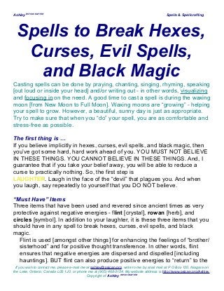 Ashley WITCHCRAFTER
Spells & Spellcrafting
Spells to Break Hexes,
Curses, Evil Spells,
and Black Magic
Casting spells can be done by praying, chanting, singing, rhyming, speaking
[out loud or inside your head] and/or writing out - in other words, visualizing
and focusing in on the need. A good time to cast a spell is during the waxing
moon [from New Moon to Full Moon]. Waxing moons are “growing” - helping
your spell to grow. However, a beautiful, sunny day is just as appropriate.
Try to make sure that when you “do” your spell, you are as comfortable and
stress-free as possible.
The first thing is …
If you believe implicitly in hexes, curses, evil spells, and black magic, then
you’ve got some hard, hard work ahead of you. YOU MUST NOT BELIEVE
IN THESE THINGS. YOU CANNOT BELIEVE IN THESE THINGS. And, I
guarantee that if you take your belief away, you will be able to reduce a
curse to practically nothing. So, the first step is
LAUGHTERLAUGHTER. Laugh in the face of the “devil” that plagues you. And when
you laugh, say repeatedly to yourself that you DO NOT believe.
“Must Have” Items
Three items that have been used and revered since ancient times as very
protective against negative energies - flint [crystal], rowan [herb], and
circles [symbol]. In addition to your laughter, it is these three items that you
should have in any spell to break hexes, curses, evil spells, and black
magic.
Flint is used [amongst other things] for enhancing the feelings of “brother/
sisterhood” and for positive thought transference. In other words, flint
ensures that negative energies are dispersed and dispelled [including
hauntings]. BUT flint can also produce positive energies to “return” to the
If you wish to contact me, please e-mail me at ashley@psican.org, write to me by snail mail at P O Box 120, Niagara on
the Lake, Ontario, Canada L0S 1J0, or phone me at (905) 468-3154. My website address is http://www.psican.org/Ashley.
Copyright of Ashley WITCHCRAFTER
 