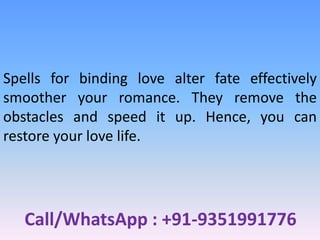 Call/WhatsApp : +91-9351991776
Spells for binding love alter fate effectively
smoother your romance. They remove the
obstacles and speed it up. Hence, you can
restore your love life.
 
