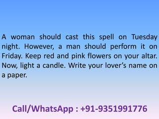 Call/WhatsApp : +91-9351991776
A woman should cast this spell on Tuesday
night. However, a man should perform it on
Friday. Keep red and pink flowers on your altar.
Now, light a candle. Write your lover’s name on
a paper.
 