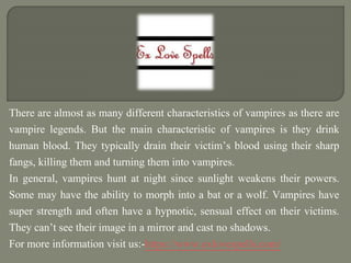 There are almost as many different characteristics of vampires as there are
vampire legends. But the main characteristic of vampires is they drink
human blood. They typically drain their victim’s blood using their sharp
fangs, killing them and turning them into vampires.
In general, vampires hunt at night since sunlight weakens their powers.
Some may have the ability to morph into a bat or a wolf. Vampires have
super strength and often have a hypnotic, sensual effect on their victims.
They can’t see their image in a mirror and cast no shadows.
For more information visit us:-https://www.exlovespells.com/
 