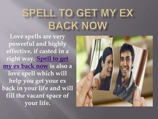 Love spells are very
powerful and highly
effective, if casted in a
right way. Spell to get
my ex back now is also a
love spell which will
help you get your ex
back in your life and will
fill the vacant space of
your life.
 