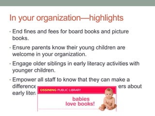 In your organization—highlights 
• End fines and fees for board books and picture 
books. 
• Ensure parents know their young children are 
welcome in your organization. 
• Engage older siblings in early literacy activities with 
younger children. 
• Empower all staff to know that they can make a 
difference in informing parents and caregivers about 
early literacy. 
 