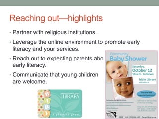 Reaching out—highlights 
• Partner with religious institutions. 
• Leverage the online environment to promote early 
literacy and your services. 
• Reach out to expecting parents about 
early literacy. 
• Communicate that young children 
are welcome. 
 