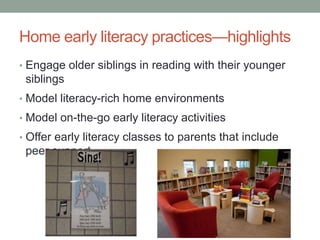 Home early literacy practices—highlights 
• Engage older siblings in reading with their younger 
siblings 
• Model literacy-rich home environments 
• Model on-the-go early literacy activities 
• Offer early literacy classes to parents that include 
peer support 
 