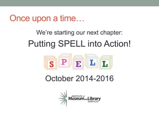 Once upon a time… 
We’re starting our next chapter: 
Putting SPELL into Action! 
October 2014-2016 
 