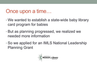 Once upon a time… 
•We wanted to establish a state-wide baby library 
card program for babies 
• But as planning progressed, we realized we 
needed more information 
• So we applied for an IMLS National Leadership 
Planning Grant 
 