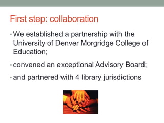 First step: collaboration 
•We established a partnership with the 
University of Denver Morgridge College of 
Education; 
• convened an exceptional Advisory Board; 
• and partnered with 4 library jurisdictions 
 