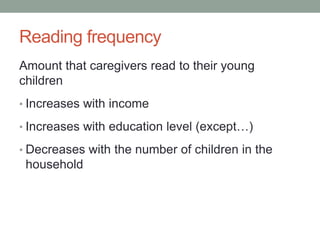 Reading frequency 
Amount that caregivers read to their young 
children 
• Increases with income 
• Increases with education level (except…) 
• Decreases with the number of children in the 
household 
 