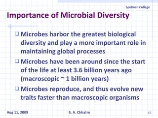 Importance of Microbial Diversity Microbes harbor the greatest biological diversity and play a more important role in maintaining global processes Microbes have been around since the start of the life at least 3.6 billion years ago (macroscopic ~ 1 billion years) Microbes reproduce, and thus evolve new traits faster than macroscopic organisms 