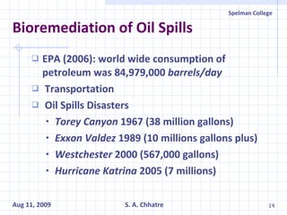 Bioremediation of Oil Spills EPA (2006): world wide consumption of petroleum was 84,979,000  barrels/day Transportation Oil Spills Disasters Torey Canyon  1967 (38 million gallons)   Exxon Valdez  1989 (10 millions gallons plus) Westchester  2000 (567,000 gallons) Hurricane Katrina  2005   (7 millions) 