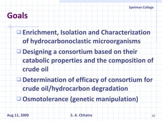 Goals Enrichment, Isolation and Characterization of hydrocarbonoclastic microorganisms Designing a consortium based on their catabolic properties and the composition of crude oil Determination of efficacy of consortium for crude oil/hydrocarbon degradation Osmotolerance (genetic manipulation) 