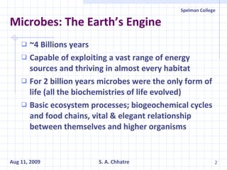 Microbes: The Earth’s Engine ~4 Billions years Capable of exploiting a vast range of energy sources and thriving in almost every habitat For 2 billion years microbes were the only form of life (all the biochemistries of life evolved) Basic ecosystem processes; biogeochemical cycles and food chains, vital & elegant relationship between themselves and higher organisms 